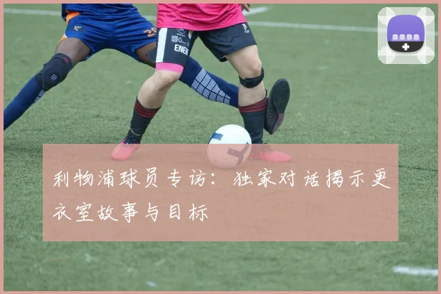 利物浦球员专访：独家对话揭示更衣室故事与目标