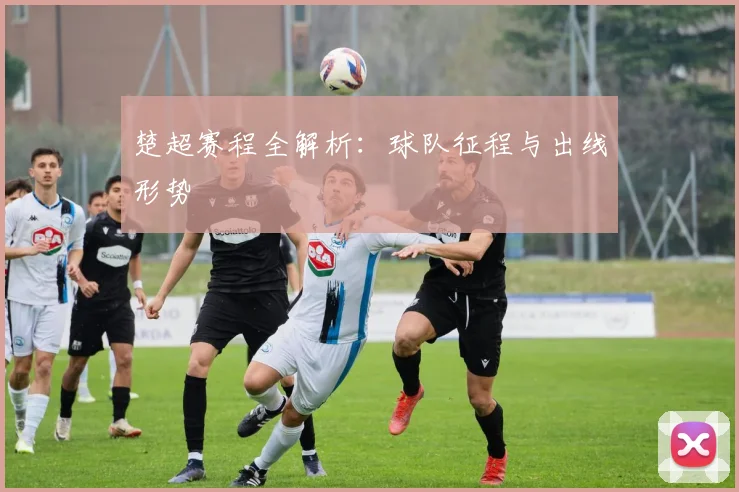 楚超赛程全解析：球队征程与出线形势