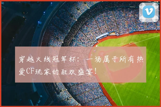 穿越火线冠军杯：一场属于所有热爱CF玩家的狂欢盛宴！