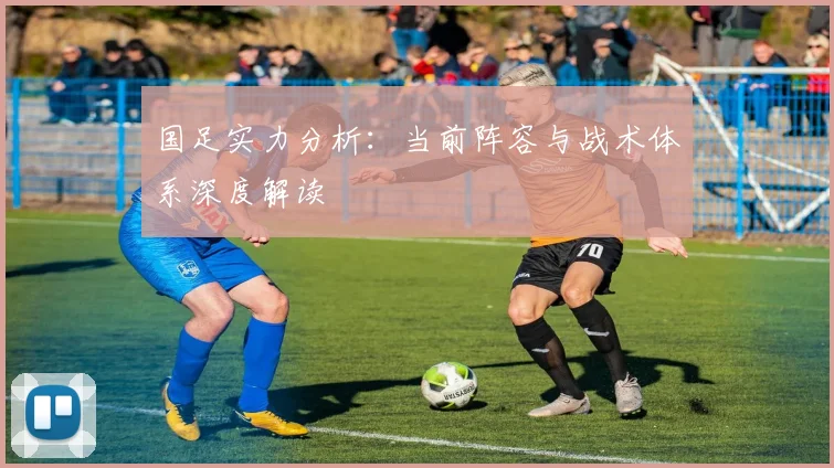 国足实力分析:当前阵容与战术体系深度解读