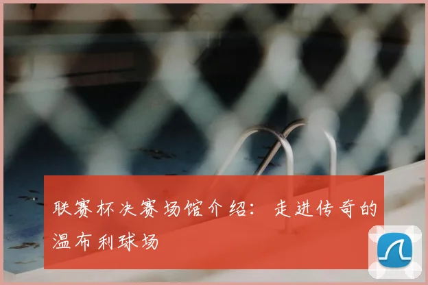 联赛杯决赛场馆介绍:走进传奇的温布利球场