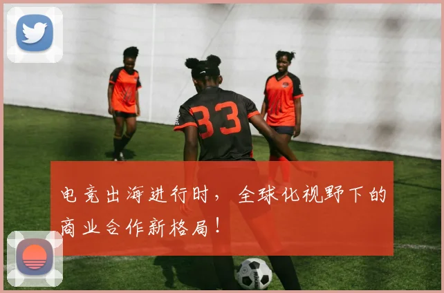 电竞出海进行时，全球化视野下的商业合作新格局！