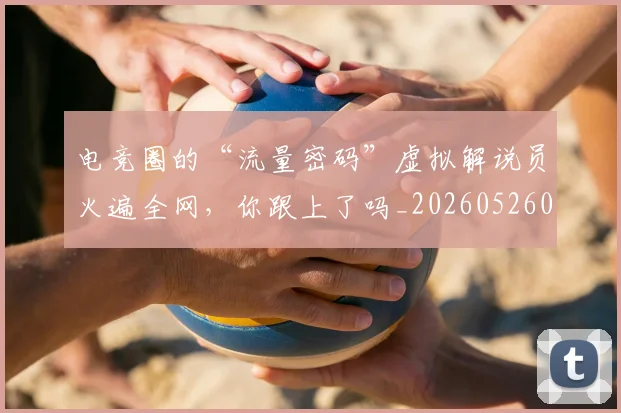 电竞圈的“流量密码”虚拟解说员火遍全网，你跟上了吗_20260526085734