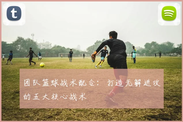 团队篮球战术配合：打造无解进攻的五大核心战术