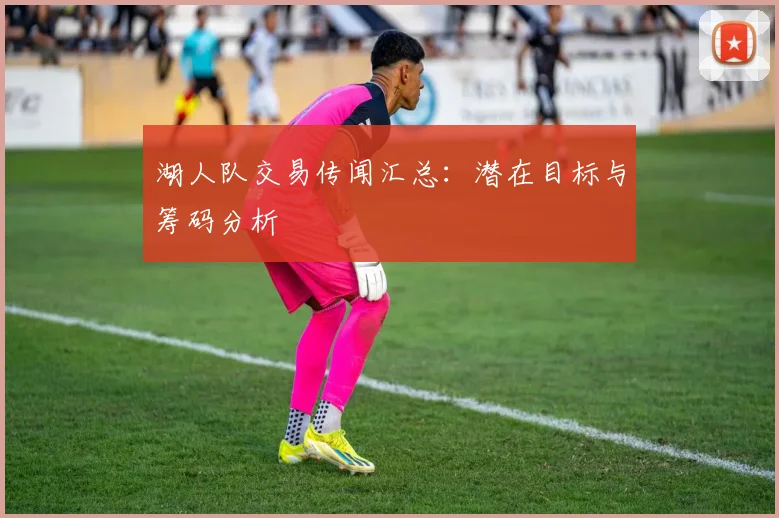 湖人队交易传闻汇总：潜在目标与筹码分析