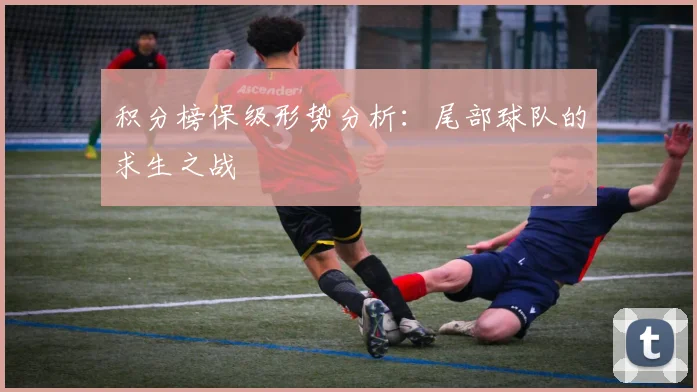 积分榜保级形势分析：尾部球队的求生之战