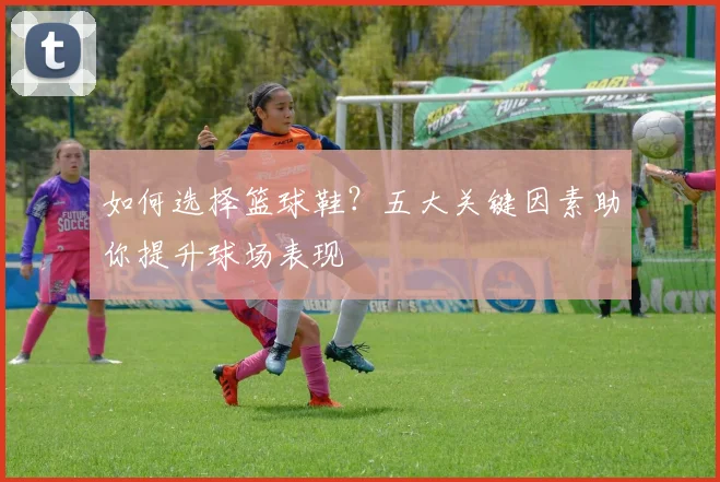 如何选择篮球鞋？五大关键因素助你提升球场表现