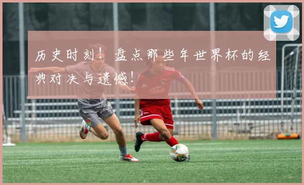 历史时刻！盘点那些年世界杯的经典对决与遗憾！
