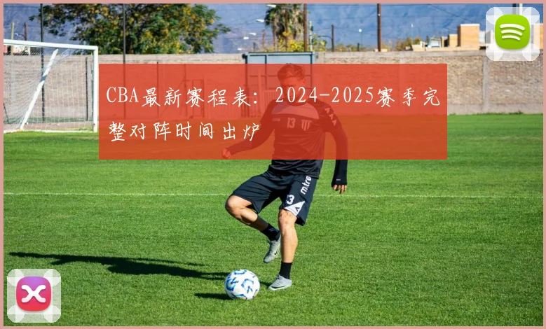 CBA最新赛程表：2024-2025赛季完整对阵时间出炉