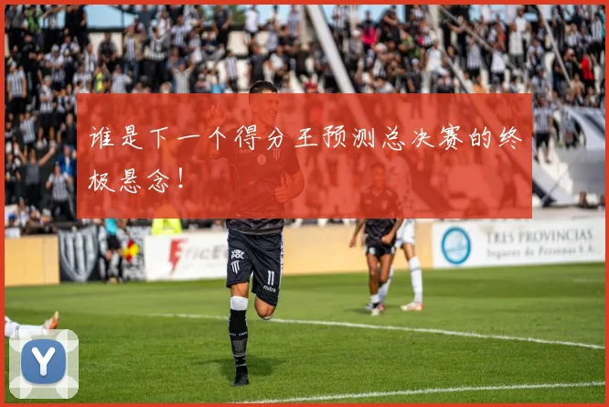 谁是下一个得分王预测总决赛的终极悬念！