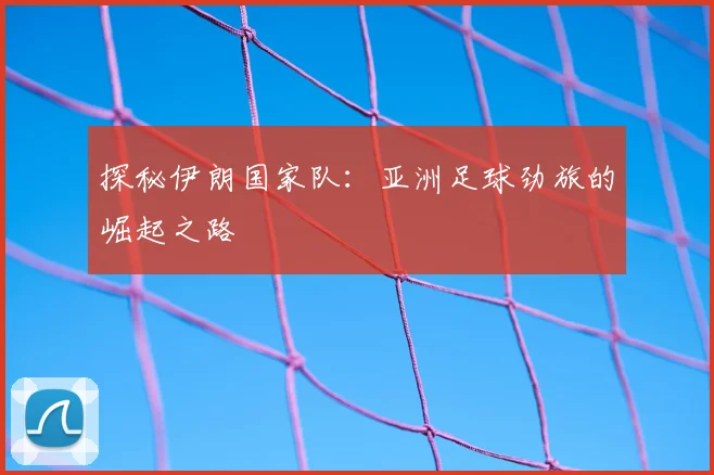 探秘伊朗国家队:亚洲足球劲旅的崛起之路
