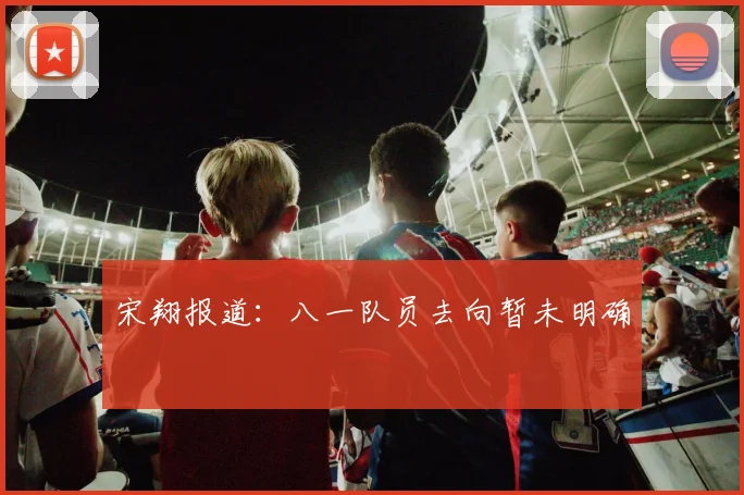 宋翔报道：八一队员去向暂未明确