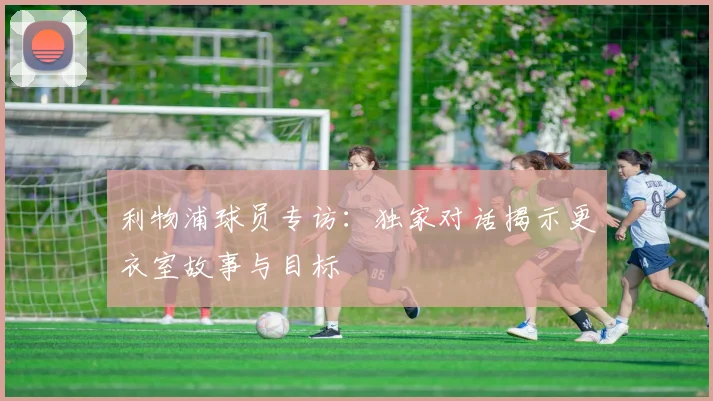 利物浦球员专访：独家对话揭示更衣室故事与目标