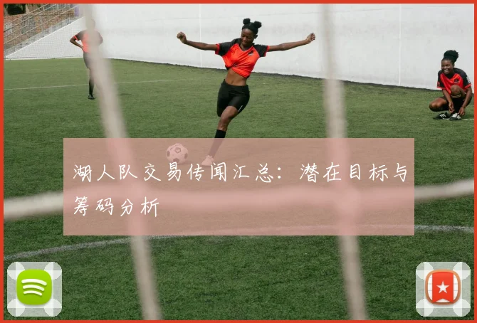 湖人队交易传闻汇总：潜在目标与筹码分析
