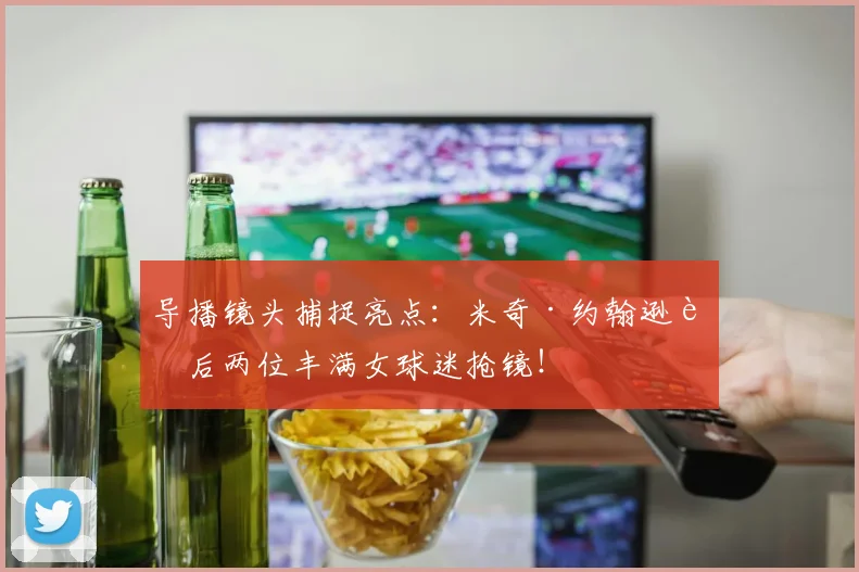 导播镜头捕捉亮点：米奇·约翰逊身后两位丰满女球迷抢镜！