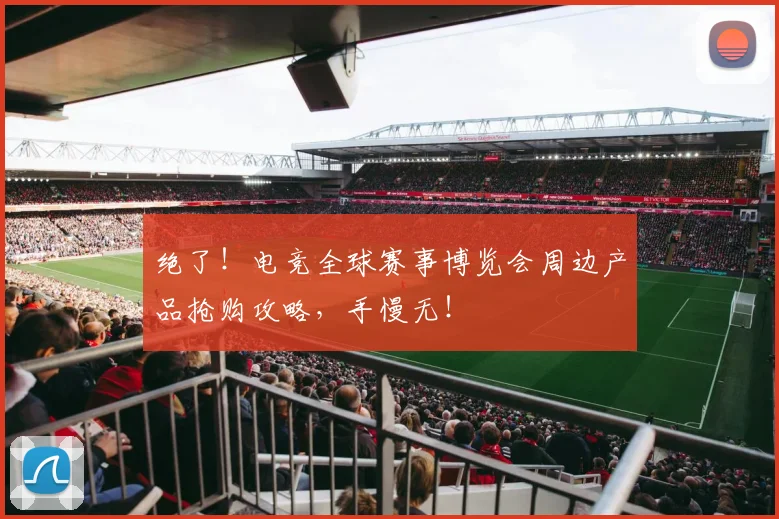 绝了！电竞全球赛事博览会周边产品抢购攻略，手慢无！