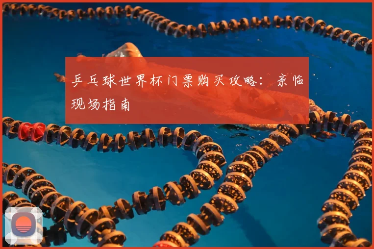 乒乓球世界杯门票购买攻略：亲临现场指南